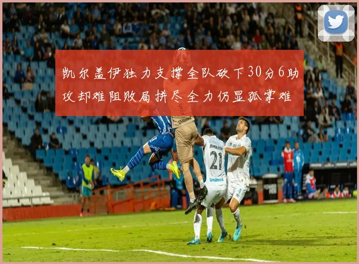 凯尔盖伊独力支撑全队砍下30分6助攻却难阻败局拼尽全力仍显孤掌难鸣