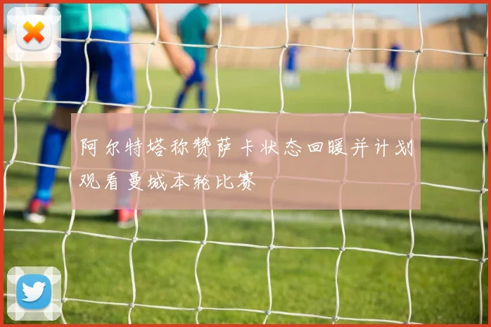 阿尔特塔称赞萨卡状态回暖并计划观看曼城本轮比赛
