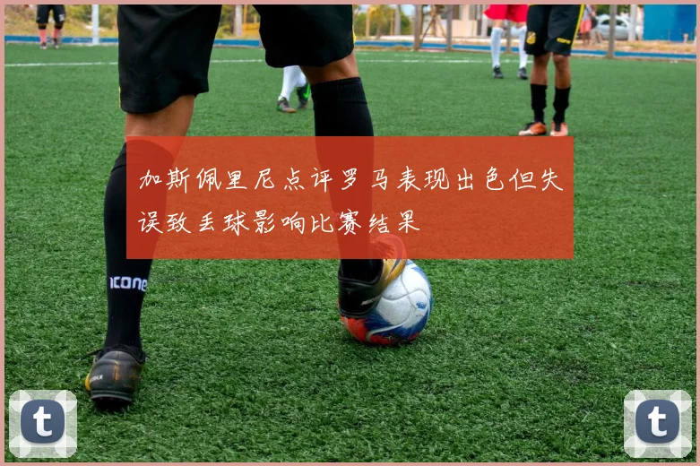 加斯佩里尼点评罗马表现出色但失误致丢球影响比赛结果