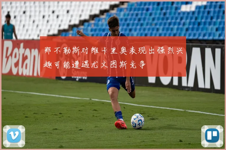 那不勒斯对维卡里奥表现出强烈兴趣可能遭遇尤文图斯竞争