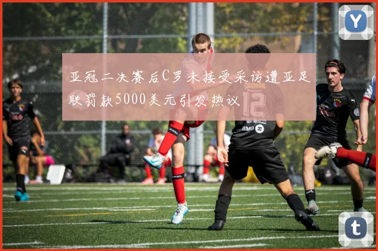 亚冠二决赛后C罗未接受采访遭亚足联罚款5000美元引发热议