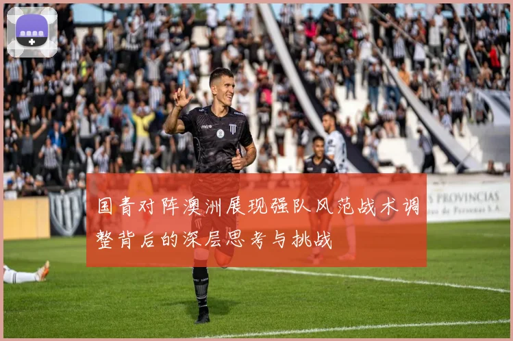 国青对阵澳洲展现强队风范战术调整背后的深层思考与挑战