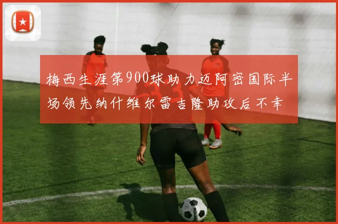 梅西生涯第900球助力迈阿密国际半场领先纳什维尔雷吉隆助攻后不幸伤退