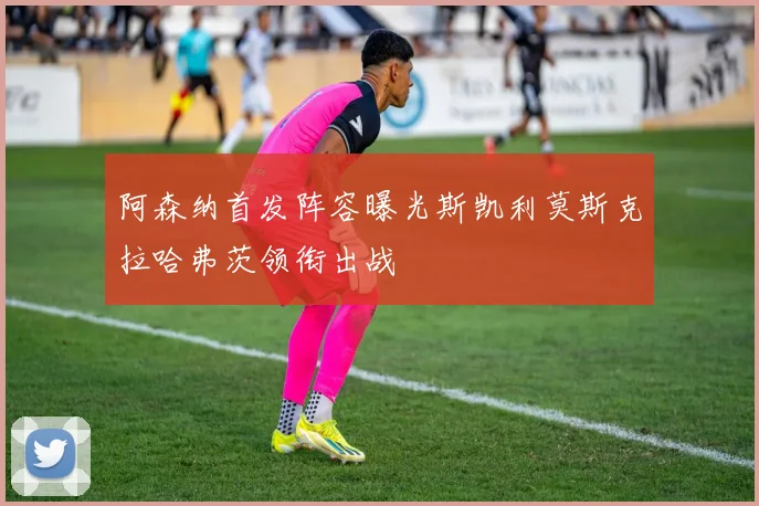 阿森纳首发阵容曝光斯凯利莫斯克拉哈弗茨领衔出战