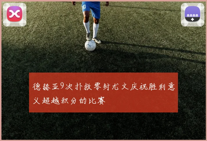 德赫亚9次扑救零封尤文庆祝胜利意义超越积分的比赛