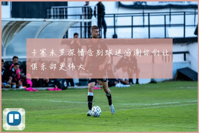 卡塞米罗深情告别球迷感谢你们让俱乐部更伟大
