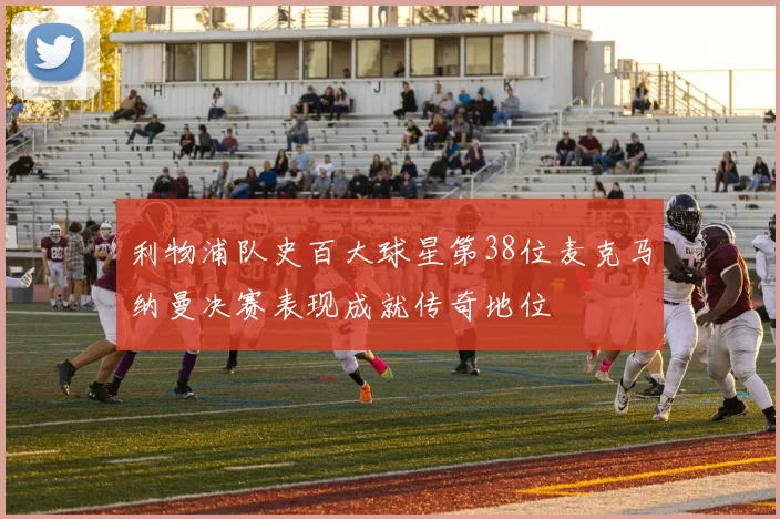 利物浦队史百大球星第38位麦克马纳曼决赛表现成就传奇地位