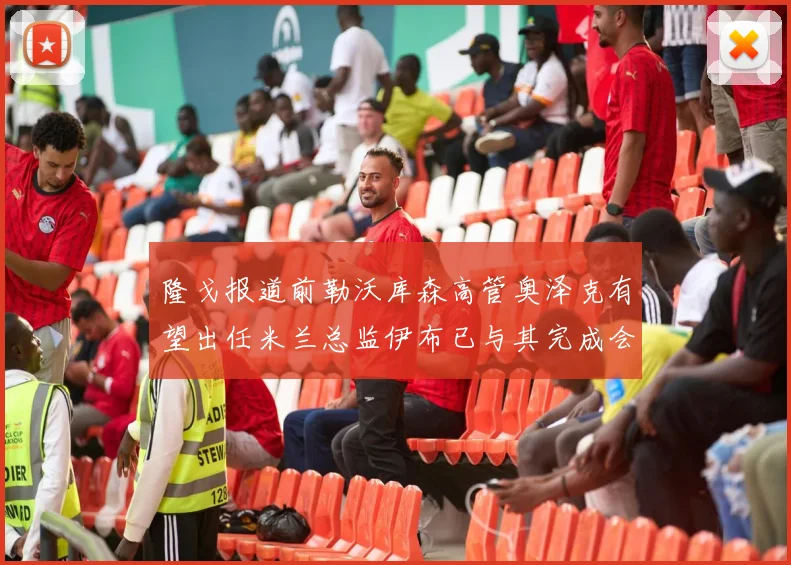 隆戈报道前勒沃库森高管奥泽克有望出任米兰总监伊布已与其完成会面