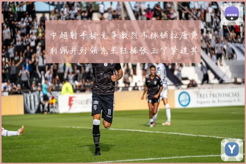 中超射手榜竞争激烈韦林顿拉唐费利佩并列领先王钰栋张玉宁紧追其后
