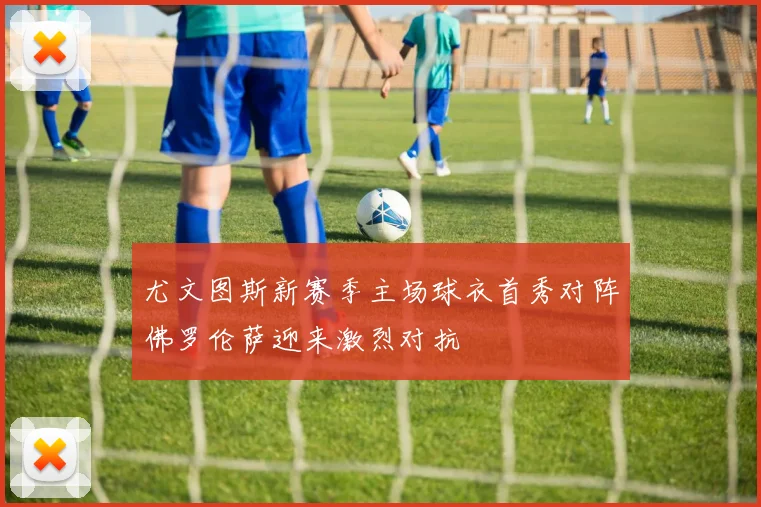 尤文图斯新赛季主场球衣首秀对阵佛罗伦萨迎来激烈对抗