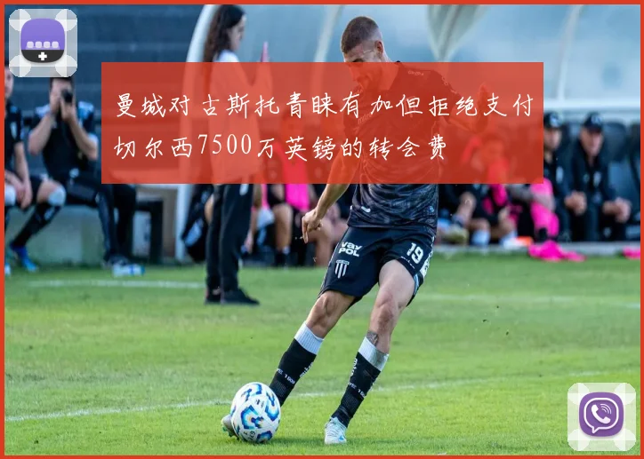 曼城对古斯托青睐有加但拒绝支付切尔西7500万英镑的转会费