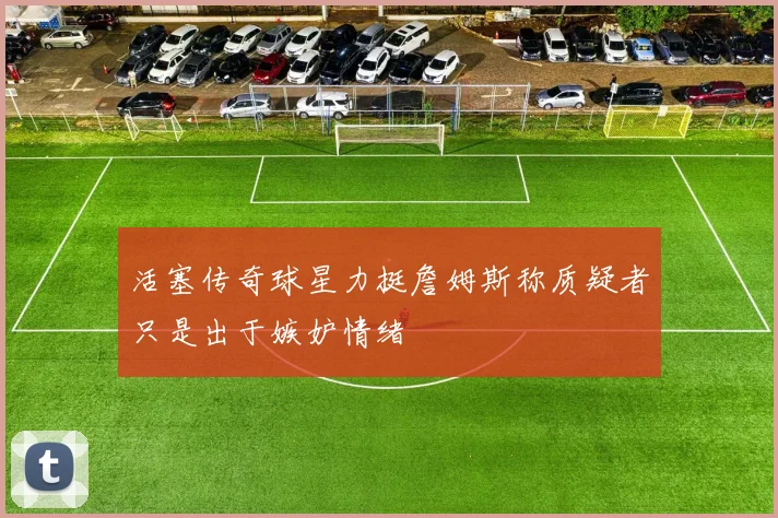 活塞传奇球星力挺詹姆斯称质疑者只是出于嫉妒情绪