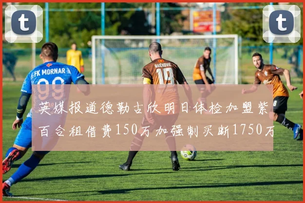 英媒报道德勒古欣明日体检加盟紫百合租借费150万加强制买断1750万